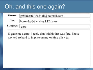 Oh, and this one again?
gr8timestoBhad4all@hotmail.com
zero
U gave me a zero! i reely don’t think that was fare. i have
worked so hard to imprve on my writing this year.
bcrowley@hershey.k12.pa.us
 
