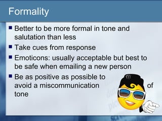 Formality
 Better to be more formal in tone and
salutation than less
 Take cues from response
 Emoticons: usually acceptable but best to
be safe when emailing a new person
 Be as positive as possible to
avoid a miscommunication of
tone
 