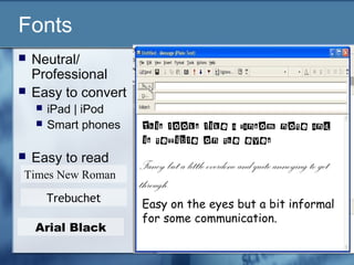 Fonts
 Neutral/
Professional
 Easy to convert
 iPad | iPod
 Smart phones
 Easy to read
This looks like a ransom note and
is terrible on the eyes
Fancy but a little overdone and quite annoying to get
through.
Easy on the eyes but a bit informal
for some communication.
Times New Roman
Trebuchet
Arial Black
 