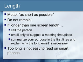Length
 Motto: “as short as possible”
 Do not ramble!
 If longer than one screen length…
 call the person
 email only to suggest a meeting time/place
 summarize your purpose in the first lines and
explain why the long email is necessary
 Too long is not easy to read on smart
phones
 