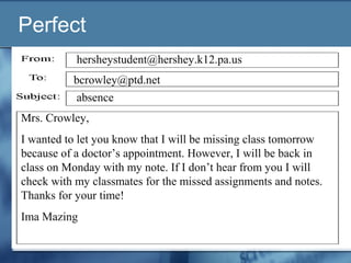 Perfect
Mrs. Crowley,
I wanted to let you know that I will be missing class tomorrow
because of a doctor’s appointment. However, I will be back in
class on Monday with my note. If I don’t hear from you I will
check with my classmates for the missed assignments and notes.
Thanks for your time!
Ima Mazing
absence
bcrowley@ptd.net
hersheystudent@hershey.k12.pa.us
 