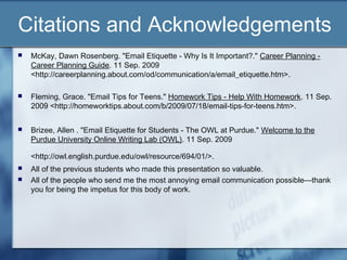 Citations and Acknowledgements
 McKay, Dawn Rosenberg. "Email Etiquette - Why Is It Important?." Career Planning -
Career Planning Guide. 11 Sep. 2009
<http://careerplanning.about.com/od/communication/a/email_etiquette.htm>.
 Fleming, Grace. "Email Tips for Teens." Homework Tips - Help With Homework. 11 Sep.
2009 <http://homeworktips.about.com/b/2009/07/18/email-tips-for-teens.htm>.
 Brizee, Allen . "Email Etiquette for Students - The OWL at Purdue." Welcome to the
Purdue University Online Writing Lab (OWL). 11 Sep. 2009
<http://owl.english.purdue.edu/owl/resource/694/01/>.
 All of the previous students who made this presentation so valuable.
 All of the people who send me the most annoying email communication possible—thank
you for being the impetus for this body of work.
 