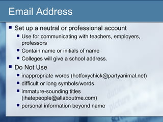 Email Address
 Set up a neutral or professional account
 Use for communicating with teachers, employers,
professors
 Contain name or initials of name
 Colleges will give a school address.
 Do Not Use
 inappropriate words (hotfoxychick@partyanimal.net)
 difficult or long symbols/words
 immature-sounding titles
(ihatepeople@allaboutme.com)
 personal information beyond name
 