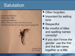 Salutation
 Often forgotten
 Important for setting
tone
 Respectful
 Be mindful of titles
and spelling names
correctly!
 If you don’t know the
gender, use the first
and the last name
together or a title.
 