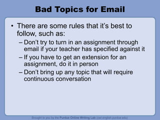Bad Topics for Email
• There are some rules that it’s best to
follow, such as:
– Don’t try to turn in an assignment through
email if your teacher has specified against it
– If you have to get an extension for an
assignment, do it in person
– Don’t bring up any topic that will require
continuous conversation
 