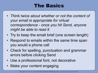 The Basics
• Think twice about whether or not the content of
your email is appropriate for virtual
correspondence - once you hit Send, anyone
might be able to read it
• Try to keep the email brief (one screen length)
• Respond to emails within the same time span
you would a phone call
• Check for spelling, punctuation and grammar
errors before clicking Send
• Use a professional font, not decorative
• Make your content engaging
 