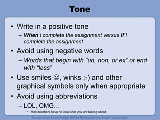 Tone
• Write in a positive tone
– When I complete the assignment versus If I
complete the assignment
• Avoid using negative words
– Words that begin with “un, non, or ex” or end
with “less”
• Use smiles , winks ;-) and other
graphical symbols only when appropriate
• Avoid using abbreviations
– LOL, OMG…
• Most teachers have no idea what you are talking about
 