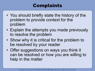 Complaints
• You should briefly state the history of the
problem to provide context for the
problem
• Explain the attempts you made previously
to resolve the problem
• Show why it is critical for the problem to
be resolved by your reader
• Offer suggestions on ways you think it
can be resolved or how you are willing to
help in the matter
 