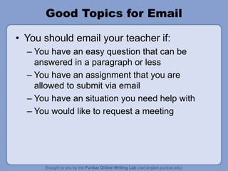 Good Topics for Email
• You should email your teacher if:
– You have an easy question that can be
answered in a paragraph or less
– You have an assignment that you are
allowed to submit via email
– You have an situation you need help with
– You would like to request a meeting
 