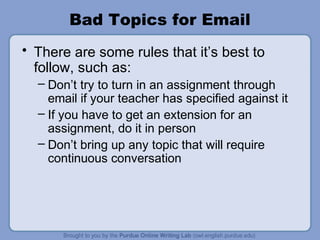 Bad Topics for Email
• There are some rules that it’s best to
follow, such as:
– Don’t try to turn in an assignment through
email if your teacher has specified against it
– If you have to get an extension for an
assignment, do it in person
– Don’t bring up any topic that will require
continuous conversation
 