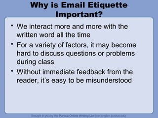 Why is Email Etiquette
Important?
• We interact more and more with the
written word all the time
• For a variety of factors, it may become
hard to discuss questions or problems
during class
• Without immediate feedback from the
reader, it’s easy to be misunderstood
 