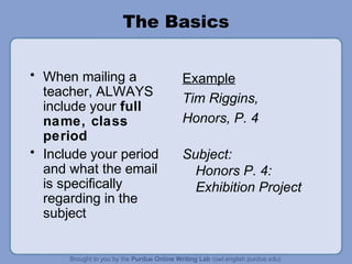 The Basics
• When mailing a
teacher, ALWAYS
include your full
name, class
period
• Include your period
and what the email
is specifically
regarding in the
subject
Example
Tim Riggins,
Honors, P. 4
Subject:
Honors P. 4:
Exhibition Project
 