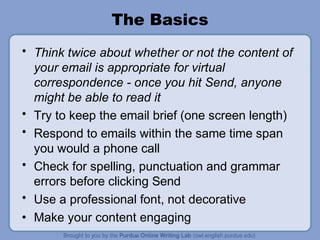 The Basics
• Think twice about whether or not the content of
your email is appropriate for virtual
correspondence - once you hit Send, anyone
might be able to read it
• Try to keep the email brief (one screen length)
• Respond to emails within the same time span
you would a phone call
• Check for spelling, punctuation and grammar
errors before clicking Send
• Use a professional font, not decorative
• Make your content engaging
 