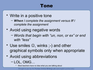 Tone
• Write in a positive tone
– When I complete the assignment versus If I
complete the assignment
• Avoid using negative words
– Words that begin with “un, non, or ex” or end
with “less”
• Use smiles , winks ;-) and other
graphical symbols only when appropriate
• Avoid using abbreviations
– LOL, OMG…
• Most teachers have no idea what you are talking about
 