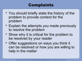 Complaints
• You should briefly state the history of the
problem to provide context for the
problem
• Explain the attempts you made previously
to resolve the problem
• Show why it is critical for the problem to
be resolved by your reader
• Offer suggestions on ways you think it
can be resolved or how you are willing to
help in the matter
 
