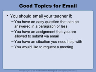 Good Topics for Email
• You should email your teacher if:
– You have an easy question that can be
answered in a paragraph or less
– You have an assignment that you are
allowed to submit via email
– You have an situation you need help with
– You would like to request a meeting
 