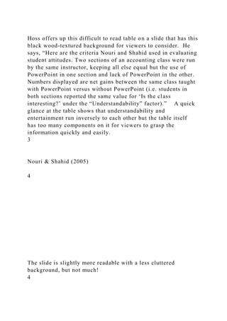 Hoss offers up this difficult to read table on a slide that has this
black wood-textured background for viewers to consider. He
says, “Here are the criteria Nouri and Shahid used in evaluating
student attitudes. Two sections of an accounting class were run
by the same instructor, keeping all else equal but the use of
PowerPoint in one section and lack of PowerPoint in the other.
Numbers displayed are net gains between the same class taught
with PowerPoint versus without PowerPoint (i.e. students in
both sections reported the same value for ‘Is the class
interesting?’ under the “Understandability” factor).” A quick
glance at the table shows that understandability and
entertainment run inversely to each other but the table itself
has too many components on it for viewers to grasp the
information quickly and easily.
3
Nouri & Shahid (2005)
4
The slide is slightly more readable with a less cluttered
background, but not much!
4
 