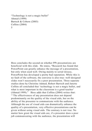 “Technology is not a magic bullet”
Ahmed (1999)
Bartsch & Cobern (2003)
Collins (2004)
5
Hoss concludes the second on whether PPt presentations are
beneficial with this slide. He states, “Research has found that
PowerPoint can greatly enhance the message of a presentation,
but only when used well. Owing mainly to serial misuse,
PowerPoint has developed a pretty bad reputation. While this is
no fault of the software, the converse is also true: well-designed
slides won’t necessarily fix a poor presentation. Three separate
studies done by Christine Admed, Robert Bartsch and Janette
Collins all concluded that ‘technology is not a magic bullet, and
what is most important in the classroom is a good teacher’
(Ahmed 1999).” Hoss adds that Collins (2004) writes that:
“‘The effectiveness of any presentation does not depend
predominantly on the quality of the visual aids, but on the
ability of the presenter to communicate with the audience.
Although the use of visual aids can dramatically enhance the
quality of a presentation, very effective presentations can be
given without using visual aids. The contrary is not true. No
matter how great the visual aids are, if a presenter does a poor
job communicating with the audience, the presentation will
 