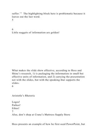 suffer.’” The highlighting block here is problematic because it
leaves out the last word.
5
6
Little nuggets of information are golden!
What makes the slide show effective, according to Hoss and
Shine’s research, 1) is packaging the information in small but
effective units of information, and 2) carrying the presentation
not with the slides, but with the speaking that supports the
slides.
6
Aristotle’s Rhetoric
Logos!
Pathos!
Ethos!
7
Also, don’t shop at Crane’s Mattress Supply Store
Hoss presents an example of how he first used PowerPoint, but
 