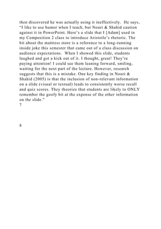 then discovered he was actually using it ineffectively. He says,
“I like to use humor when I teach, but Nouri & Shahid caution
against it in PowerPoint. Here’s a slide that I [Adam] used in
my Composition 2 class to introduce Aristotle’s rhetoric. The
bit about the mattress store is a reference to a long-running
inside joke this semester that came out of a class discussion on
audience expectations. When I showed this slide, students
laughed and got a kick out of it. I thought, great! They’re
paying attention! I could see them leaning forward, smiling,
waiting for the next part of the lecture. However, research
suggests that this is a mistake. One key finding in Nouri &
Shahid (2005) is that the inclusion of non-relevant information
on a slide (visual or textual) leads to consistently worse recall
and quiz scores. They theorize that students are likely to ONLY
remember the goofy bit at the expense of the other information
on the slide.”
7
8
 