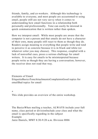 friends, family, and co-workers. Although this technology is
available to everyone, and most people are accustomed to using
email, people still are not very savvy when it comes to
understanding how email functions in a relationship both
personally and professionally. Tone can easily be misread in
quick communication that is written rather than spoken.
How we interpret email: While most people are aware that the
computer is not a person and that emails do not have a character
of their own, many people still react to them as though they do.
Readers assign meaning to everything that people write and tend
to perceive it as concrete because it is in black and white (or
whatever color you may choose). This response, coupled with a
lack of nonverbal cues, poses a serious challenge for email
writers. It is easy for emails to be misinterpreted because
people write as though they are having a conversation; however,
the receiver does not read that way.
Elements of Email
EtiquetteBasicsToneAttachmentsComplaintsGood topics for
emailBad topics for email
*
This slide provides an overview of the entire workshop.
The BasicsWhen mailing a teacher, ALWAYS include your full
name, class period or divisionInclude your class and what the
email is specifically regarding in the subject
Example
Janie Daniels, MWF 8:30-9:20 a.m. Division 0006
 
