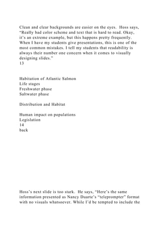 Clean and clear backgrounds are easier on the eyes. Hoss says,
“Really bad color scheme and text that is hard to read. Okay,
it’s an extreme example, but this happens pretty frequently.
When I have my students give presentations, this is one of the
most common mistakes. I tell my students that readability is
always their number one concern when it comes to visually
designing slides.”
13
Habitation of Atlantic Salmon
Life stages
Freshwater phase
Saltwater phase
Distribution and Habitat
Human impact on populations
Legislation
14
back
Hoss’s next slide is too stark. He says, “Here’s the same
information presented as Nancy Duarte’s “teleprompter” format
with no visuals whatsoever. While I’d be tempted to include the
 