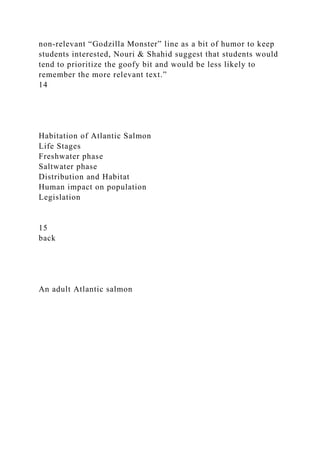 non-relevant “Godzilla Monster” line as a bit of humor to keep
students interested, Nouri & Shahid suggest that students would
tend to prioritize the goofy bit and would be less likely to
remember the more relevant text.”
14
Habitation of Atlantic Salmon
Life Stages
Freshwater phase
Saltwater phase
Distribution and Habitat
Human impact on population
Legislation
15
back
An adult Atlantic salmon
 