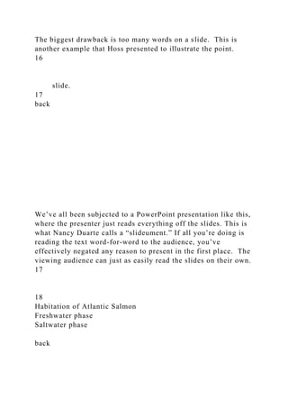 The biggest drawback is too many words on a slide. This is
another example that Hoss presented to illustrate the point.
16
slide.
17
back
We’ve all been subjected to a PowerPoint presentation like this,
where the presenter just reads everything off the slides. This is
what Nancy Duarte calls a “slideument.” If all you’re doing is
reading the text word-for-word to the audience, you’ve
effectively negated any reason to present in the first place. The
viewing audience can just as easily read the slides on their own.
17
18
Habitation of Atlantic Salmon
Freshwater phase
Saltwater phase
back
 