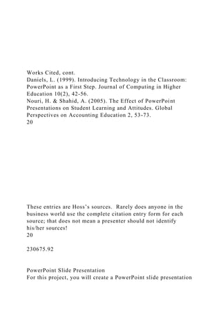 Works Cited, cont.
Daniels, L. (1999). Introducing Technology in the Classroom:
PowerPoint as a First Step. Journal of Computing in Higher
Education 10(2), 42-56.
Nouri, H. & Shahid, A. (2005). The Effect of PowerPoint
Presentations on Student Learning and Attitudes. Global
Perspectives on Accounting Education 2, 53-73.
20
These entries are Hoss’s sources. Rarely does anyone in the
business world use the complete citation entry form for each
source; that does not mean a presenter should not identify
his/her sources!
20
230675.92
PowerPoint Slide Presentation
For this project, you will create a PowerPoint slide presentation
 