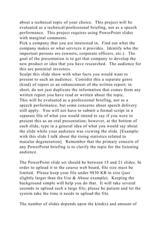 about a technical topic of your choice. This project will be
evaluated as a technical/professional briefing, not as a speech
performance. This project requires using PowerPoint slides
with marginal comments.
Pick a company that you are interested in. Find out what the
company makes or what services it provides. Identify who the
important persons are (owners, corporate officers, etc.). The
goal of the presentation is to get that company to develop the
new product or idea that you have researched. The audience for
this are potential investors.
Sculpt this slide show with what facts you would want to
present to such an audience. Consider this a separate genre
(kind) of report or an enhancement of the written report; in
short, do not just duplicate the information that comes from any
written report you have read or written about the topic.
This will be evaluated as a professional briefing, not as a
speech performance, but some concerns about speech delivery
still apply. You will not have to submit a formal script in a
separate file of what you would intend to say if you were to
present this as an oral presentation; however, at the bottom of
each slide, type in a general idea of what you would say about
the slide while your audience was viewing the slide. [Example:
with this slide I talk about the rising statistics related to
macular degeneration] Remember that the primary concern of
any PowerPoint briefing is to clarify the topic for the listening
audience.
The PowerPoint slide set should be between 15 and 21 slides. In
order to upload it to the course web board, file size must be
limited. Please keep your file under 9830 KB in size (just
slightly larger than the Use & Abuse example). Keeping the
background simple will help you do that. It will take several
seconds to upload such a large file; please be patient and let the
system take the time it needs to upload the file.
The number of slides depends upon the kind(s) and amount of
 
