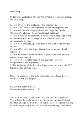 mandatory.
Criteria for evaluation of your PowerPoint presentation include
the following:
1. How effective the analysis of the company is
1. How well focused the organization and development are
1. How suitable the language level and usage are for the
“listening” audience (the defined target audience)
1. How clearly and effectively the PowerPoint language in the
commentary and the language on the slides themselves
communicate the ideas
1. How well concrete, specific details are used to support the
content
1. How effectively the slides themselves are designed and
organized
1. How accurately documentation is provided on the slide for
sources when needed
1. How well the slides support and augment the visual
components or the argument(s)
1. The inclusion of the list of references for the project in APA
format on the closing slides
Note: PowerPoint is the only presentation platform that is
acceptable for this project.
Project due date: June 24
Maximum possible score: 150
This will be your “stand alone” piece in the final portfolio.
You will not have the opportunity to submit this for feedback
and then change it. Use the Ten Hallmarks of Technical writing
from the beginning to the semester as a secondary checklist to
 