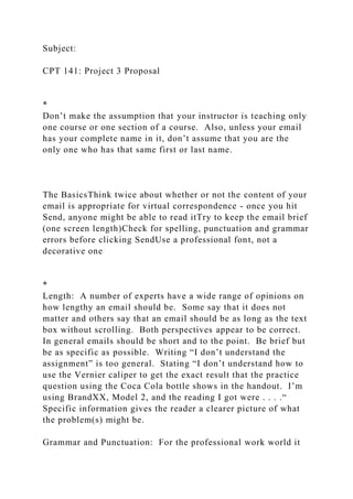 Subject:
CPT 141: Project 3 Proposal
*
Don’t make the assumption that your instructor is teaching only
one course or one section of a course. Also, unless your email
has your complete name in it, don’t assume that you are the
only one who has that same first or last name.
The BasicsThink twice about whether or not the content of your
email is appropriate for virtual correspondence - once you hit
Send, anyone might be able to read itTry to keep the email brief
(one screen length)Check for spelling, punctuation and grammar
errors before clicking SendUse a professional font, not a
decorative one
*
Length: A number of experts have a wide range of opinions on
how lengthy an email should be. Some say that it does not
matter and others say that an email should be as long as the text
box without scrolling. Both perspectives appear to be correct.
In general emails should be short and to the point. Be brief but
be as specific as possible. Writing “I don’t understand the
assignment” is too general. Stating “I don’t understand how to
use the Vernier caliper to get the exact result that the practice
question using the Coca Cola bottle shows in the handout. I’m
using BrandXX, Model 2, and the reading I got were . . . .“
Specific information gives the reader a clearer picture of what
the problem(s) might be.
Grammar and Punctuation: For the professional work world it
 