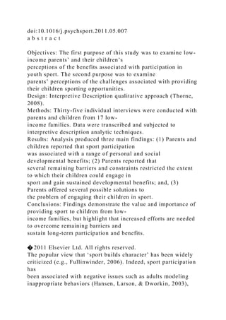 doi:10.1016/j.psychsport.2011.05.007
a b s t r a c t
Objectives: The first purpose of this study was to examine low-
income parents’ and their children’s
perceptions of the benefits associated with participation in
youth sport. The second purpose was to examine
parents’ perceptions of the challenges associated with providing
their children sporting opportunities.
Design: Interpretive Description qualitative approach (Thorne,
2008).
Methods: Thirty-five individual interviews were conducted with
parents and children from 17 low-
income families. Data were transcribed and subjected to
interpretive description analytic techniques.
Results: Analysis produced three main findings: (1) Parents and
children reported that sport participation
was associated with a range of personal and social
developmental benefits; (2) Parents reported that
several remaining barriers and constraints restricted the extent
to which their children could engage in
sport and gain sustained developmental benefits; and, (3)
Parents offered several possible solutions to
the problem of engaging their children in sport.
Conclusions: Findings demonstrate the value and importance of
providing sport to children from low-
income families, but highlight that increased efforts are needed
to overcome remaining barriers and
sustain long-term participation and benefits.
� 2011 Elsevier Ltd. All rights reserved.
The popular view that ‘sport builds character’ has been widely
criticized (e.g., Fullinwinder, 2006). Indeed, sport participation
has
been associated with negative issues such as adults modeling
inappropriate behaviors (Hansen, Larson, & Dworkin, 2003),
 