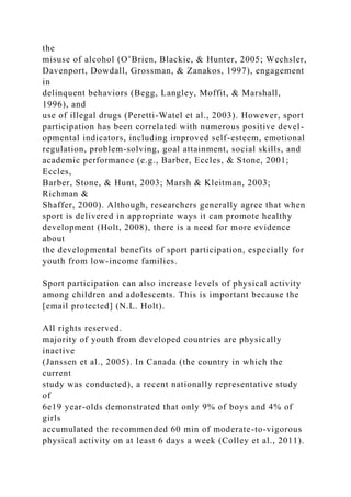 the
misuse of alcohol (O’Brien, Blackie, & Hunter, 2005; Wechsler,
Davenport, Dowdall, Grossman, & Zanakos, 1997), engagement
in
delinquent behaviors (Begg, Langley, Moffit, & Marshall,
1996), and
use of illegal drugs (Peretti-Watel et al., 2003). However, sport
participation has been correlated with numerous positive devel-
opmental indicators, including improved self-esteem, emotional
regulation, problem-solving, goal attainment, social skills, and
academic performance (e.g., Barber, Eccles, & Stone, 2001;
Eccles,
Barber, Stone, & Hunt, 2003; Marsh & Kleitman, 2003;
Richman &
Shaffer, 2000). Although, researchers generally agree that when
sport is delivered in appropriate ways it can promote healthy
development (Holt, 2008), there is a need for more evidence
about
the developmental benefits of sport participation, especially for
youth from low-income families.
Sport participation can also increase levels of physical activity
among children and adolescents. This is important because the
[email protected] (N.L. Holt).
All rights reserved.
majority of youth from developed countries are physically
inactive
(Janssen et al., 2005). In Canada (the country in which the
current
study was conducted), a recent nationally representative study
of
6e19 year-olds demonstrated that only 9% of boys and 4% of
girls
accumulated the recommended 60 min of moderate-to-vigorous
physical activity on at least 6 days a week (Colley et al., 2011).
 