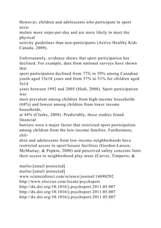 However, children and adolescents who participate in sport
accu-
mulate more steps-per-day and are more likely to meet the
physical
activity guidelines than non-participants (Active Healthy Kids
Canada, 2009).
Unfortunately, evidence shows that sport participation has
declined. For example, data from national surveys have shown
that
sport participation declined from 77% to 59% among Canadian
youth aged 15e18 years and from 57% to 51% for children aged
5e14
years between 1992 and 2005 (Ifedi, 2008). Sport participation
was
most prevalent among children from high-income households
(68%) and lowest among children from lower income
households,
at 44% (Clarke, 2008). Predictably, these studies found
financial
barriers were a major factor that restricted sport participation
among children from the low-income families. Furthermore,
chil-
dren and adolescents from low-income neighborhoods have
restricted access to sport/leisure facilities (Gordon-Larsen,
McMurray, & Popkin, 2000) and perceived safety concerns limit
their access to neighborhood play areas (Carver, Timperio, &
mailto:[email protected]
mailto:[email protected]
www.sciencedirect.com/science/journal/14690292
http://www.elsevier.com/locate/psychsport
http://dx.doi.org/10.1016/j.psychsport.2011.05.007
http://dx.doi.org/10.1016/j.psychsport.2011.05.007
http://dx.doi.org/10.1016/j.psychsport.2011.05.007
 