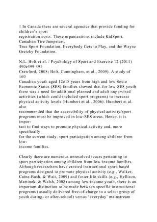 1 In Canada there are several agencies that provide funding for
children’s sport
registration costs. These organizations include KidSport,
Canadian Tire Jumpstart,
True Sport Foundation, Everybody Gets to Play, and the Wayne
Gretzky Foundation.
N.L. Holt et al. / Psychology of Sport and Exercise 12 (2011)
490e499 491
Crawford, 2008; Holt, Cunningham, et al., 2009). A study of
160
Canadian youth aged 12e18 years from high and low Socio
Economic Status (SES) families showed that for low-SES youth
there was a need for additional planned and adult-supervised
activities (which could included sport programs) to increase
physical activity levels (Humbert et al., 2006). Humbert et al.
also
recommended that the accessibility of physical activity/sport
programs must be improved in low-SES areas. Hence, it is
impor-
tant to find ways to promote physical activity and, more
specifically
for the current study, sport participation among children from
low-
income families.
Clearly there are numerous unresolved issues pertaining to
sport participation among children from low-income families.
Although researchers have created instructional sport-based
programs designed to promote physical activity (e.g., Walker,
Caine-Bush, & Wait, 2009) and foster life skills (e.g., Hellison,
Martinek, & Walsh, 2008) among low-income youth, there is an
important distinction to be made between specific instructional
programs (usually delivered free-of-charge to a select group of
youth during- or after-school) versus ‘everyday’ mainstream
 