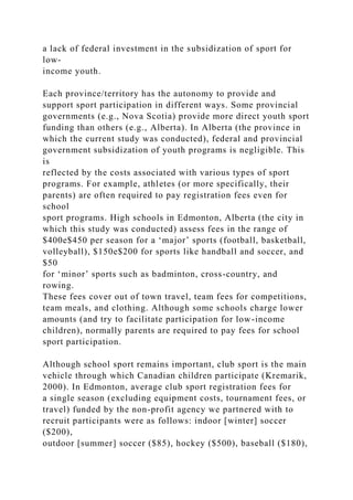 a lack of federal investment in the subsidization of sport for
low-
income youth.
Each province/territory has the autonomy to provide and
support sport participation in different ways. Some provincial
governments (e.g., Nova Scotia) provide more direct youth sport
funding than others (e.g., Alberta). In Alberta (the province in
which the current study was conducted), federal and provincial
government subsidization of youth programs is negligible. This
is
reflected by the costs associated with various types of sport
programs. For example, athletes (or more specifically, their
parents) are often required to pay registration fees even for
school
sport programs. High schools in Edmonton, Alberta (the city in
which this study was conducted) assess fees in the range of
$400e$450 per season for a ‘major’ sports (football, basketball,
volleyball), $150e$200 for sports like handball and soccer, and
$50
for ‘minor’ sports such as badminton, cross-country, and
rowing.
These fees cover out of town travel, team fees for competitions,
team meals, and clothing. Although some schools charge lower
amounts (and try to facilitate participation for low-income
children), normally parents are required to pay fees for school
sport participation.
Although school sport remains important, club sport is the main
vehicle through which Canadian children participate (Kremarik,
2000). In Edmonton, average club sport registration fees for
a single season (excluding equipment costs, tournament fees, or
travel) funded by the non-profit agency we partnered with to
recruit participants were as follows: indoor [winter] soccer
($200),
outdoor [summer] soccer ($85), hockey ($500), baseball ($180),
 