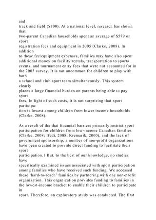 and
track and field ($300). At a national level, research has shown
that
two-parent Canadian households spent an average of $579 on
sport
registration fees and equipment in 2005 (Clarke, 2008). In
addition
to these fee/equipment expenses, families may have also spent
additional money on facility rentals, transportation to sports
events, and tournament entry fees that were not accounted for in
the 2005 survey. It is not uncommon for children to play with
both
a school and club sport team simultaneously. This system
clearly
places a large financial burden on parents being able to pay
sport
fees. In light of such costs, it is not surprising that sport
participa-
tion is lowest among children from lower income households
(Clarke, 2008).
As a result of the that financial barriers primarily restrict sport
participation for children from low-income Canadian families
(Clarke, 2008; Ifedi, 2008; Kremarik, 2000), and the lack of
government sponsorship, a number of non-profit organizations
have been created to provide direct funding to facilitate their
sport
participation.1 But, to the best of our knowledge, no studies
have
specifically examined issues associated with sport participation
among families who have received such funding. We accessed
these ‘hard-to-reach’ families by partnering with one non-profit
organization. This organization provides funding to families in
the lowest-income bracket to enable their children to participate
in
sport. Therefore, an exploratory study was conducted. The first
 