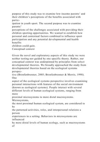 purpose of this study was to examine low-income parents’ and
their children’s perceptions of the benefits associated with
partic-
ipation in youth sport. The second purpose was to examine
parents’
perceptions of the challenges associated with providing their
children sporting opportunities. We wanted to establish how
personal and contextual factors combined to influence sport
participation and any potential developmental and health
benefits
children could gain.
Conceptual context
Given the novel and exploratory aspects of this study we were
neither testing nor guided by one specific theory. Rather, our
conceptual context was underpinned by principles from select
developmental theories. We broadly approached the study from
developmental theories based on the ecological systems
perspec-
tive (Bronfenbrenner, 2005; Bronfenbrenner & Morris, 1998).
One
aspect of the ecological systems perspective involves examining
personal interactions with features of the social environment
(known as ecological systems). People interact with several
different levels of human ecological systems, ranging from
more
proximal microsystems to more distal macrosystems.
Microsystems,
the most proximal human ecological system, are considered to
be
the patterned activities, roles, and interpersonal relations a
person
experiences in a setting. Behaviors in microsystems are
influenced
by more distal levels of human ecology, such as macrosystems
of
 