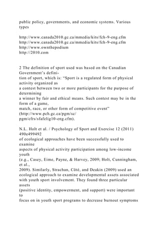 public policy, governments, and economic systems. Various
types
http://www.canada2010.gc.ca/mmedia/kits/fch-9-eng.cfm
http://www.canada2010.gc.ca/mmedia/kits/fch-9-eng.cfm
http://www.ownthepodium
http://2010.com
2 The definition of sport used was based on the Canadian
Government’s defini-
tion of sport, which is: “Sport is a regulated form of physical
activity organized as
a contest between two or more participants for the purpose of
determining
a winner by fair and ethical means. Such contest may be in the
form of a game,
match, race, or other form of competitive event”
(http://www.pch.gc.ca/pgm/sc/
pgm/cfrs/sfafelig10-eng.cfm).
N.L. Holt et al. / Psychology of Sport and Exercise 12 (2011)
490e499492
of ecological approaches have been successfully used to
examine
aspects of physical activity participation among low-income
youth
(e.g., Casey, Eime, Payne, & Harvey, 2009; Holt, Cunningham,
et al.,
2009). Similarly, Strachan, Côté, and Deakin (2009) used an
ecological approach to examine developmental assets associated
with youth sport involvement. They found three particular
assets
(positive identity, empowerment, and support) were important
to
focus on in youth sport programs to decrease burnout symptoms
 