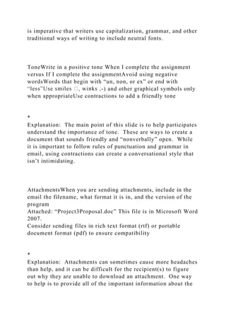 is imperative that writers use capitalization, grammar, and other
traditional ways of writing to include neutral fonts.
ToneWrite in a positive tone When I complete the assignment
versus If I complete the assignmentAvoid using negative
wordsWords that begin with “un, non, or ex” or end with
-) and other graphical symbols only
when appropriateUse contractions to add a friendly tone
*
Explanation: The main point of this slide is to help participates
understand the importance of tone. These are ways to create a
document that sounds friendly and “nonverbally” open. While
it is important to follow rules of punctuation and grammar in
email, using contractions can create a conversational style that
isn’t intimidating.
AttachmentsWhen you are sending attachments, include in the
email the filename, what format it is in, and the version of the
program
Attached: “Project3Proposal.doc” This file is in Microsoft Word
2007.
Consider sending files in rich text format (rtf) or portable
document format (pdf) to ensure compatibility
*
Explanation: Attachments can sometimes cause more headaches
than help, and it can be difficult for the recipient(s) to figure
out why they are unable to download an attachment. One way
to help is to provide all of the important information about the
 