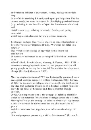and enhance children’s enjoyment. Hence, ecological models
may
be useful for studying PA and youth sport participation. For the
current study, we were interested in identifying proximal issues
(e.g., relating to the benefits of sport for low-income children)
and
distal issues (e.g., relating to broader funding and policy
contexts),
which represent advances beyond previous research.
Ecological systems theory also underpins conceptualizations of
Positive Youth Development (PYD). PYD does not refer to a
singular
theory but rather a range of approaches that share the
assumption
children are ‘resources to be developed’ rather than ‘problems
to be
solved’ (Roth, Brooks-Gunn, Murrary, & Foster, 1998). PYD is
therefore a strength-based approach, and proponents view all
young people as having the potential for positive developmental
change (Eccles & Gootman, 2002).
Most conceptualizations of PYD are historically grounded in an
ecological systems perspective (Bronfenbrenner, 2005; Lerner,
2002). For example, developmental systems theory emphasizes
the idea that systemic dynamics of individual-context relations
provide the bases of behavior and developmental change
(Lerner,
2002). One important idea is the concept of relative plasticity,
which is the potential for systematic change across the lifespan.
More specifically, the concept of relative plasticity “legitimates
a proactive search in adolescence for the characteristics of
youth
and their contexts that, together, can influence the design of
poli-
cies and programs promoting positive development” (Lerner &
 