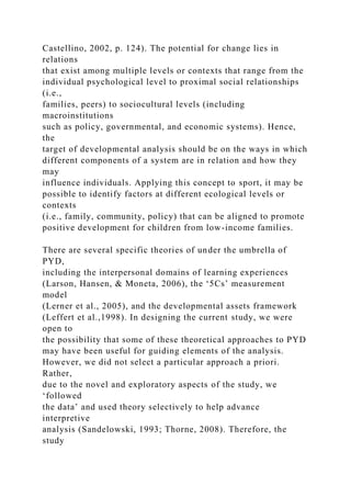 Castellino, 2002, p. 124). The potential for change lies in
relations
that exist among multiple levels or contexts that range from the
individual psychological level to proximal social relationships
(i.e.,
families, peers) to sociocultural levels (including
macroinstitutions
such as policy, governmental, and economic systems). Hence,
the
target of developmental analysis should be on the ways in which
different components of a system are in relation and how they
may
influence individuals. Applying this concept to sport, it may be
possible to identify factors at different ecological levels or
contexts
(i.e., family, community, policy) that can be aligned to promote
positive development for children from low-income families.
There are several specific theories of under the umbrella of
PYD,
including the interpersonal domains of learning experiences
(Larson, Hansen, & Moneta, 2006), the ‘5Cs’ measurement
model
(Lerner et al., 2005), and the developmental assets framework
(Leffert et al.,1998). In designing the current study, we were
open to
the possibility that some of these theoretical approaches to PYD
may have been useful for guiding elements of the analysis.
However, we did not select a particular approach a priori.
Rather,
due to the novel and exploratory aspects of the study, we
‘followed
the data’ and used theory selectively to help advance
interpretive
analysis (Sandelowski, 1993; Thorne, 2008). Therefore, the
study
 