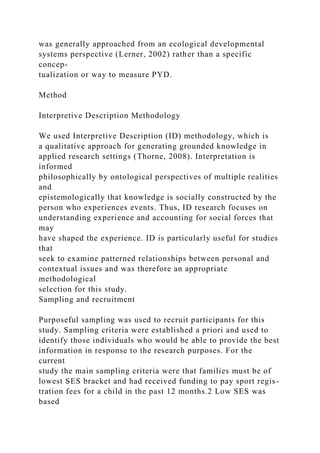 was generally approached from an ecological developmental
systems perspective (Lerner, 2002) rather than a specific
concep-
tualization or way to measure PYD.
Method
Interpretive Description Methodology
We used Interpretive Description (ID) methodology, which is
a qualitative approach for generating grounded knowledge in
applied research settings (Thorne, 2008). Interpretation is
informed
philosophically by ontological perspectives of multiple realities
and
epistemologically that knowledge is socially constructed by the
person who experiences events. Thus, ID research focuses on
understanding experience and accounting for social forces that
may
have shaped the experience. ID is particularly useful for studies
that
seek to examine patterned relationships between personal and
contextual issues and was therefore an appropriate
methodological
selection for this study.
Sampling and recruitment
Purposeful sampling was used to recruit participants for this
study. Sampling criteria were established a priori and used to
identify those individuals who would be able to provide the best
information in response to the research purposes. For the
current
study the main sampling criteria were that families must be of
lowest SES bracket and had received funding to pay sport regis-
tration fees for a child in the past 12 months.2 Low SES was
based
 