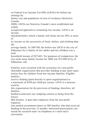on Federal Low Income Cut-Offs (LICOs) for before-tax
earnings by
family size and population of area of residence (Statistics
Canada,
2009). LICOs are Statistics Canada’s most established and
widely
recognized approach to estimating low income. LICO is an
income
threshold below which a family will likely devote 20% or more
of
its income on the necessities of food, shelter, and clothing than
the
average family. In 2007/08, the before-tax LICO in the city of
Edmonton for a family of two adults and two children was a
total
household income of $27,601. For purposes of comparison, the
city-wide mean family income for 2006 was $72,800 (City of
Edmonton, nd).
Families were recruited with the assistance of a non-profit
charitable organization that provides funding to pay sport regis-
tration fees for children from low-income families. Eligible
families
receive funding (paid directly to sport organizations) to
a maximum of $250 per child per season. LICO is a measure
used by
this organization for the provision of funding; therefore, all
families
funded would meet our sampling criteria as being from the
lowest
SES bracket. A part-time employee from the non-profit
organiza-
tion mailed recruitment letters to 200 families who had received
funding in the previous 12 months. Interested participants con-
tacted the research team via telephone or e-mail and a
convenient
 