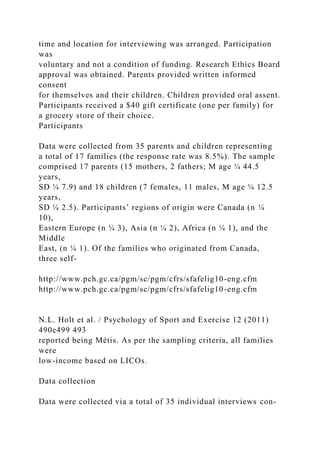 time and location for interviewing was arranged. Participation
was
voluntary and not a condition of funding. Research Ethics Board
approval was obtained. Parents provided written informed
consent
for themselves and their children. Children provided oral assent.
Participants received a $40 gift certificate (one per family) for
a grocery store of their choice.
Participants
Data were collected from 35 parents and children representing
a total of 17 families (the response rate was 8.5%). The sample
comprised 17 parents (15 mothers, 2 fathers; M age ¼ 44.5
years,
SD ¼ 7.9) and 18 children (7 females, 11 males, M age ¼ 12.5
years,
SD ¼ 2.5). Participants’ regions of origin were Canada (n ¼
10),
Eastern Europe (n ¼ 3), Asia (n ¼ 2), Africa (n ¼ 1), and the
Middle
East, (n ¼ 1). Of the families who originated from Canada,
three self-
http://www.pch.gc.ca/pgm/sc/pgm/cfrs/sfafelig10-eng.cfm
http://www.pch.gc.ca/pgm/sc/pgm/cfrs/sfafelig10-eng.cfm
N.L. Holt et al. / Psychology of Sport and Exercise 12 (2011)
490e499 493
reported being Métis. As per the sampling criteria, all families
were
low-income based on LICOs.
Data collection
Data were collected via a total of 35 individual interviews con-
 
