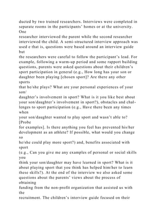 ducted by two trained researchers. Interviews were completed in
separate rooms in the participants’ homes or at the university.
One
researcher interviewed the parent while the second researcher
interviewed the child. A semi-structured interview approach was
used e that is, questions were based around an interview guide
but
the researchers were careful to follow the participant’s lead. For
example, following a warm-up period and some rapport building
questions, parents were asked questions about their children’s
sport participation in general (e.g., How long has your son or
daughter been playing [chosen sport]? Are there any other
sports
that he/she plays? What are your personal experiences of your
son/
daughter’s involvement in sport? What is it you like best about
your son/daughter’s involvement in sport?), obstacles and chal-
lenges to sport participation (e.g., Have there been any times
when
your son/daughter wanted to play sport and wasn’t able to?
[Probe
for examples]. Is there anything you feel has prevented his/her
development as an athlete? If possible, what would you change
so
he/she could play more sport?) and, benefits associated with
sport
(e.g., Can you give me any examples of personal or social skills
you
think your son/daughter may have learned in sport? What is it
about playing sport that you think has helped him/her to learn
these skills?). At the end of the interview we also asked some
questions about the parents’ views about the process of
obtaining
funding from the non-profit organization that assisted us with
the
recruitment. The children’s interview guide focused on their
 