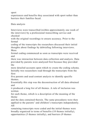 sport
experiences and benefits they associated with sport rather than
barriers their families faced.
Data analysis
Interviews were transcribed (within approximately one week of
the interview) by a professional transcribing service and
checked
with the original recordings to ensure accuracy. Prior to the
formal
coding of the transcripts the researchers discussed their initial
thoughts about findings by debriefing following interviews.
More
formal coding commenced as soon as transcripts were received
and
there was interaction between data collection and analysis. Data
provided by parents were analyzed first because they provided
the
more detailed accounts upon which to create the coding schema.
Initially two researchers read through the transcripts from the
first
five parents and used content analysis to identify specific
themes.
Essentially this step was the deconstruction of all data obtained
and
it produced a long list of all themes. A rule of inclusion was
written
for each theme, which is a description of the meaning of the
theme
and the data contained therein. The same procedures were then
applied to the parents’ and children’s transcripts independently.
All
remaining transcripts were coded and the initial themes were
broadly organized in terms of benefits (18 themes initially),
opportunities (5 themes initially), and barriers (9 themes
 