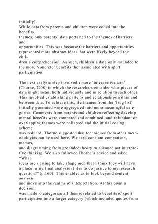 initially).
While data from parents and children were coded into the
benefits
themes, only parents’ data pertained to the themes of barriers
and
opportunities. This was because the barriers and opportunities
represented more abstract ideas that were likely beyond the
chil-
dren’s comprehension. As such, children’s data only extended to
the more ‘concrete’ benefits they associated with sport
participation.
The next analytic step involved a more ‘interpretive turn’
(Thorne, 2008) in which the researchers consider what pieces of
data might mean, both individually and in relation to each other.
This involved establishing patterns and relationships within and
between data. To achieve this, the themes from the ‘long list’
initially generated were aggregated into more meaningful cate-
gories. Comments from parents and children reflecting develop-
mental benefits were compared and combined, and redundant or
overlapping themes were collapsed and the initial coding
scheme
was reduced. Thorne suggested that techniques from other meth-
odologies can be used here. We used constant comparison,
memos,
and diagramming from grounded theory to advance our interpre-
tive thinking. We also followed Thorne’s advice and asked
“What
ideas are starting to take shape such that I think they will have
a place in my final analysis if it is to do justice to my research
question?” (p.160). This enabled us to look beyond content
analysis
and move into the realms of interpretation. At this point a
decision
was made to categorize all themes related to benefits of sport
participation into a larger category (which included quotes from
 