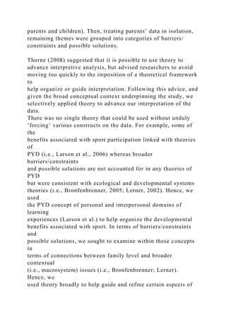 parents and children). Then, treating parents’ data in isolation,
remaining themes were grouped into categories of barriers/
constraints and possible solutions.
Thorne (2008) suggested that it is possible to use theory to
advance interpretive analysis, but advised researchers to avoid
moving too quickly to the imposition of a theoretical framework
to
help organize or guide interpretation. Following this advice, and
given the broad conceptual context underpinning the study, we
selectively applied theory to advance our interpretation of the
data.
There was no single theory that could be used without unduly
‘forcing’ various constructs on the data. For example, some of
the
benefits associated with sport participation linked with theories
of
PYD (i.e., Larson et al., 2006) whereas broader
barriers/constraints
and possible solutions are not accounted for in any theories of
PYD
but were consistent with ecological and developmental systems
theories (i.e., Bronfenbrenner, 2005; Lerner, 2002). Hence, we
used
the PYD concept of personal and interpersonal domains of
learning
experiences (Larson et al.) to help organize the developmental
benefits associated with sport. In terms of barriers/constraints
and
possible solutions, we sought to examine within these concepts
in
terms of connections between family level and broader
contextual
(i.e., macrosystem) issues (i.e., Bronfenbrenner; Lerner).
Hence, we
used theory broadly to help guide and refine certain aspects of
 